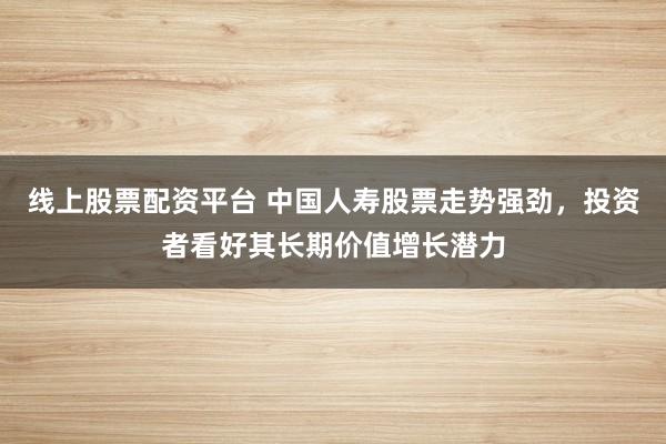 线上股票配资平台 中国人寿股票走势强劲，投资者看好其长期价值增长潜力