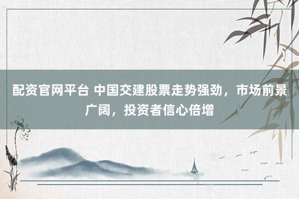 配资官网平台 中国交建股票走势强劲，市场前景广阔，投资者信心倍增