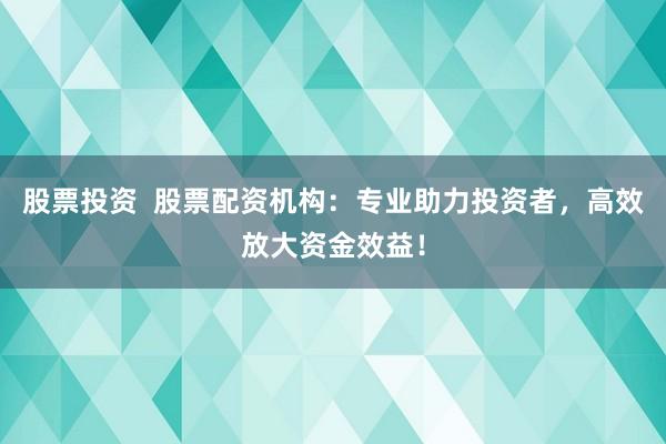 股票投资  股票配资机构：专业助力投资者，高效放大资金效益！