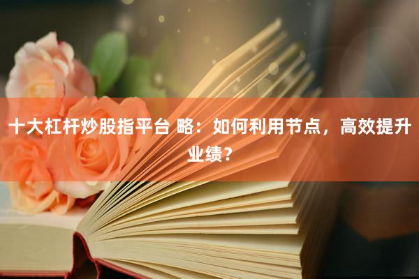 十大杠杆炒股指平台 略：如何利用节点，高效提升业绩？
