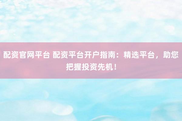 配资官网平台 配资平台开户指南：精选平台，助您把握投资先机！