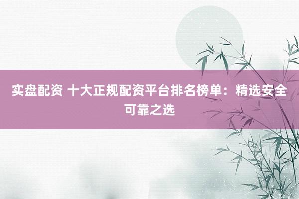 实盘配资 十大正规配资平台排名榜单：精选安全可靠之选