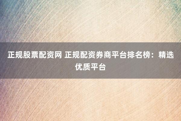 正规股票配资网 正规配资券商平台排名榜：精选优质平台