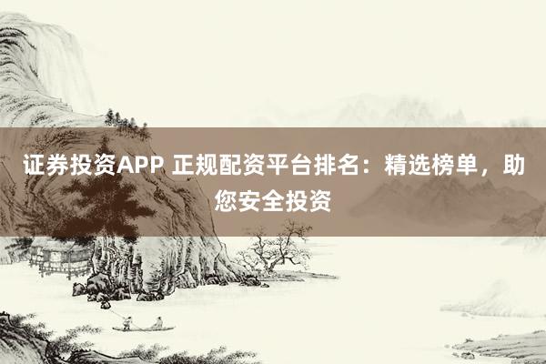 证券投资APP 正规配资平台排名：精选榜单，助您安全投资
