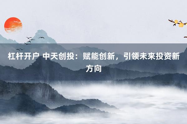 杠杆开户 中天创投：赋能创新，引领未来投资新方向