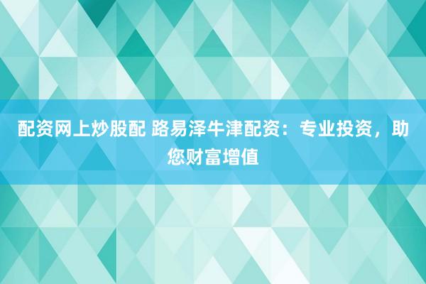 配资网上炒股配 路易泽牛津配资：专业投资，助您财富增值