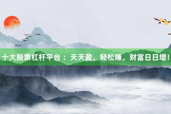 十大股票杠杆平台 ：天天盈，轻松赚，财富日日增！