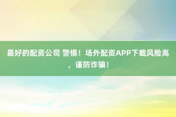 最好的配资公司 警惕！场外配资APP下载风险高，谨防诈骗！