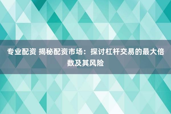 专业配资 揭秘配资市场：探讨杠杆交易的最大倍数及其风险