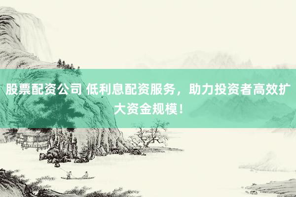 股票配资公司 低利息配资服务，助力投资者高效扩大资金规模！