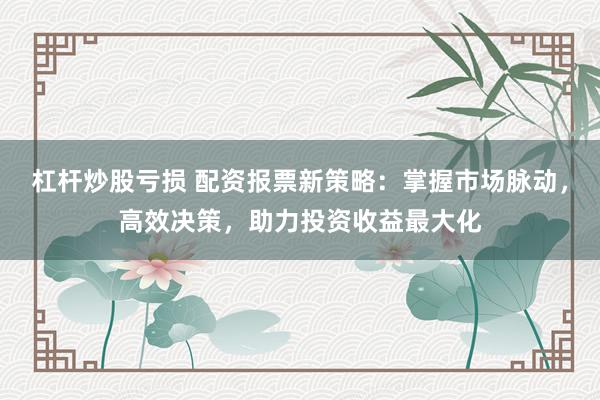 杠杆炒股亏损 配资报票新策略：掌握市场脉动，高效决策，助力投资收益最大化