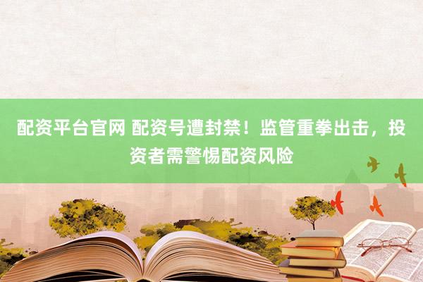配资平台官网 配资号遭封禁！监管重拳出击，投资者需警惕配资风险