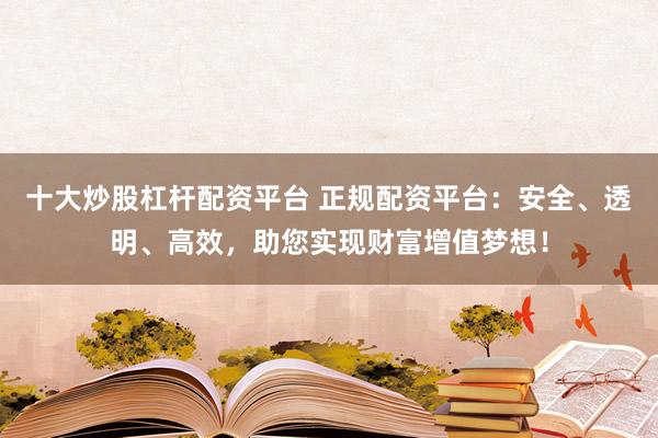 十大炒股杠杆配资平台 正规配资平台：安全、透明、高效，助您实现财富增值梦想！