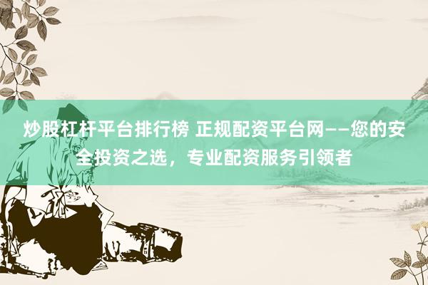 炒股杠杆平台排行榜 正规配资平台网——您的安全投资之选，专业配资服务引领者