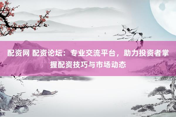 配资网 配资论坛：专业交流平台，助力投资者掌握配资技巧与市场动态