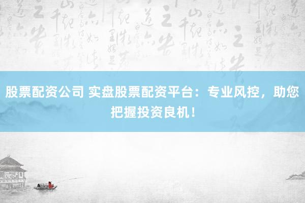 股票配资公司 实盘股票配资平台：专业风控，助您把握投资良机！