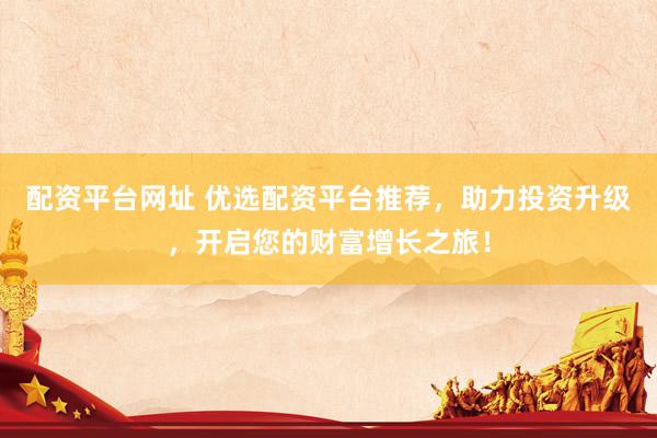 配资平台网址 优选配资平台推荐，助力投资升级，开启您的财富增长之旅！