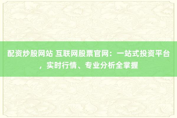 配资炒股网站 互联网股票官网：一站式投资平台，实时行情、专业分析全掌握