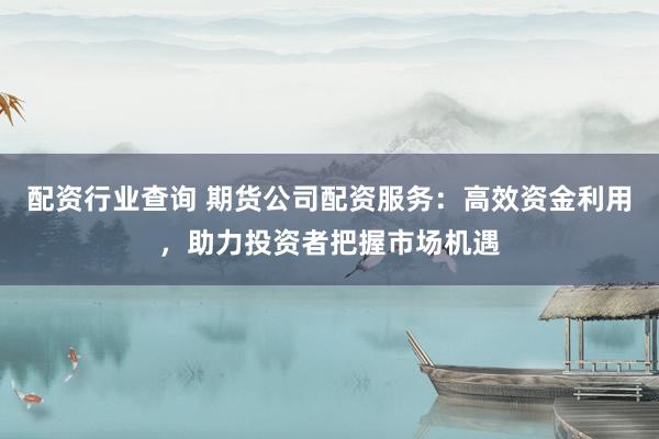 配资行业查询 期货公司配资服务：高效资金利用，助力投资者把握市场机遇