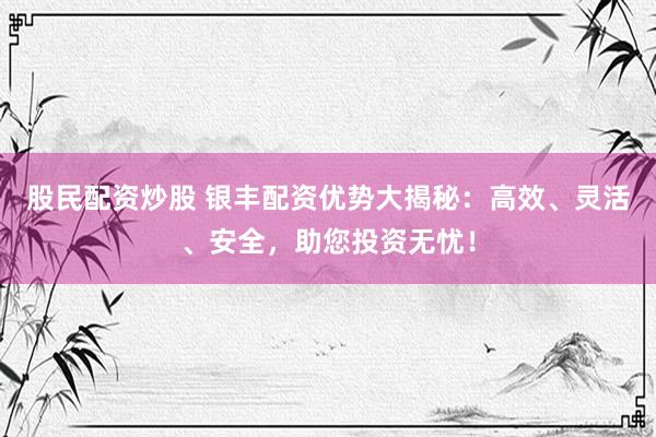 股民配资炒股 银丰配资优势大揭秘：高效、灵活、安全，助您投资无忧！