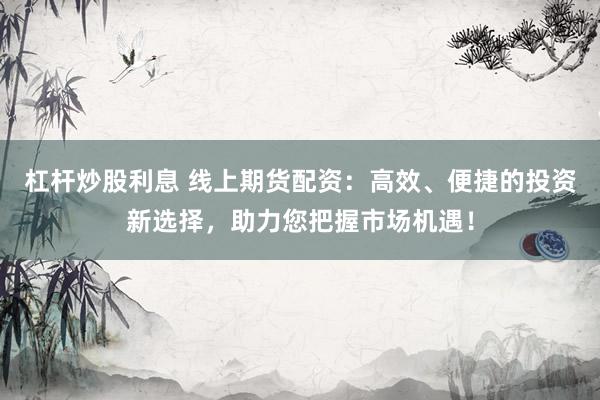 杠杆炒股利息 线上期货配资：高效、便捷的投资新选择，助力您把握市场机遇！