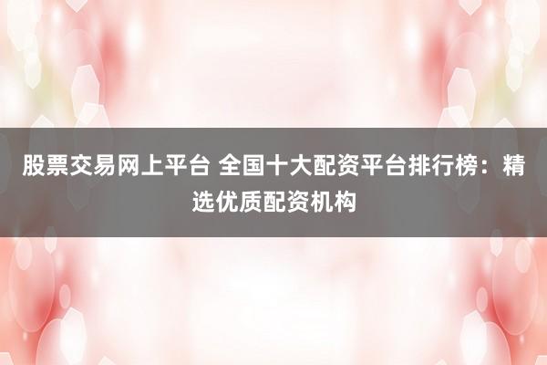 股票交易网上平台 全国十大配资平台排行榜：精选优质配资机构