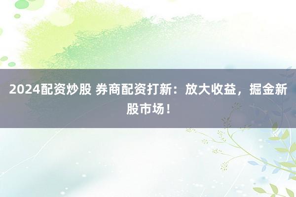 2024配资炒股 券商配资打新：放大收益，掘金新股市场！