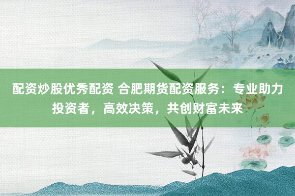配资炒股优秀配资 合肥期货配资服务：专业助力投资者，高效决策，共创财富未来