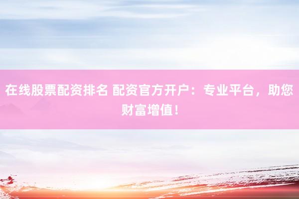 在线股票配资排名 配资官方开户：专业平台，助您财富增值！