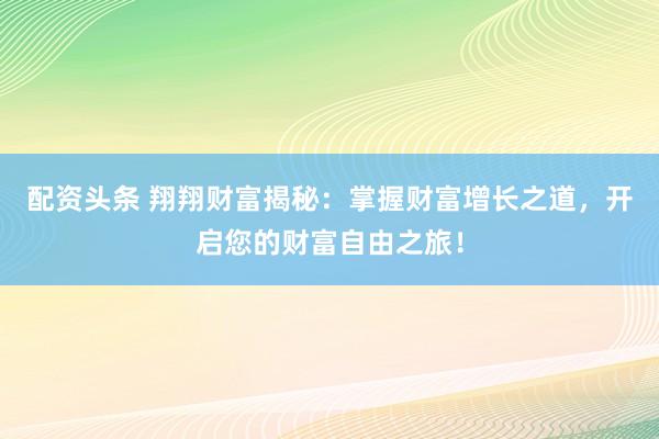 配资头条 翔翔财富揭秘：掌握财富增长之道，开启您的财富自由之旅！