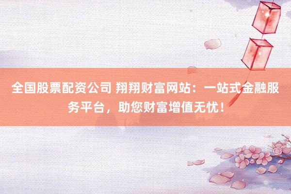 全国股票配资公司 翔翔财富网站：一站式金融服务平台，助您财富增值无忧！