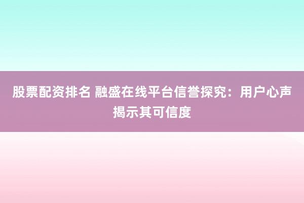 股票配资排名 融盛在线平台信誉探究：用户心声揭示其可信度