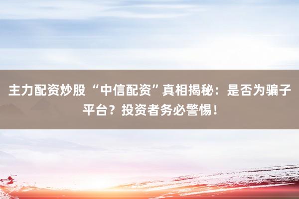主力配资炒股 “中信配资”真相揭秘：是否为骗子平台？投资者务必警惕！