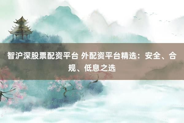 智沪深股票配资平台 外配资平台精选：安全、合规、低息之选
