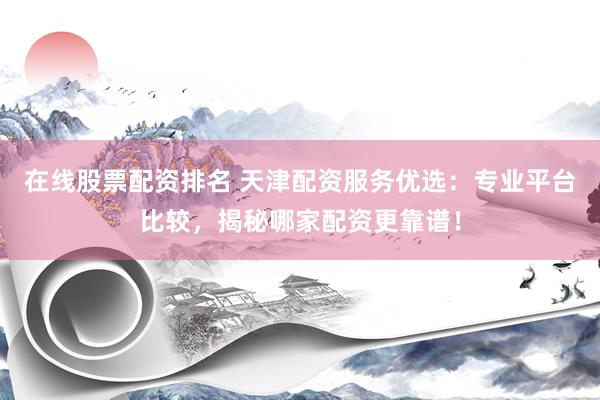 在线股票配资排名 天津配资服务优选：专业平台比较，揭秘哪家配资更靠谱！