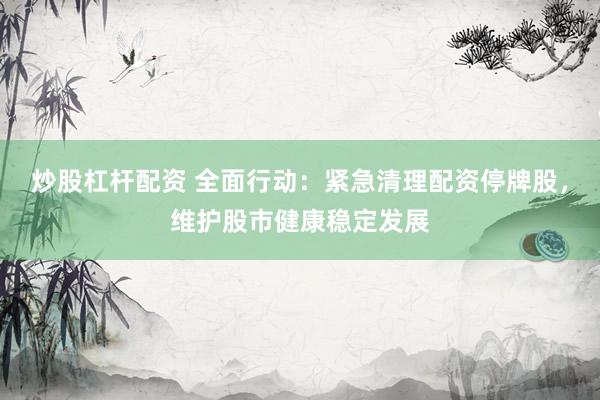 炒股杠杆配资 全面行动：紧急清理配资停牌股，维护股市健康稳定发展
