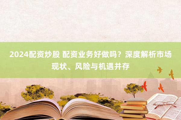 2024配资炒股 配资业务好做吗？深度解析市场现状、风险与机遇并存