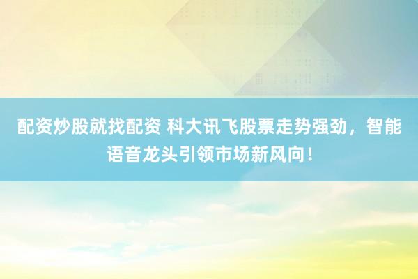 配资炒股就找配资 科大讯飞股票走势强劲，智能语音龙头引领市场新风向！