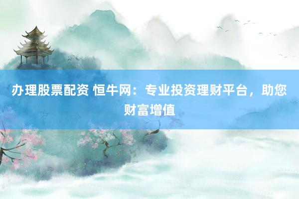 办理股票配资 恒牛网：专业投资理财平台，助您财富增值