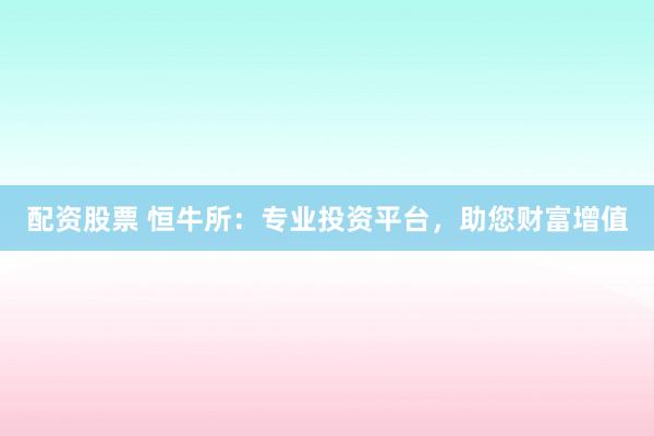配资股票 恒牛所：专业投资平台，助您财富增值