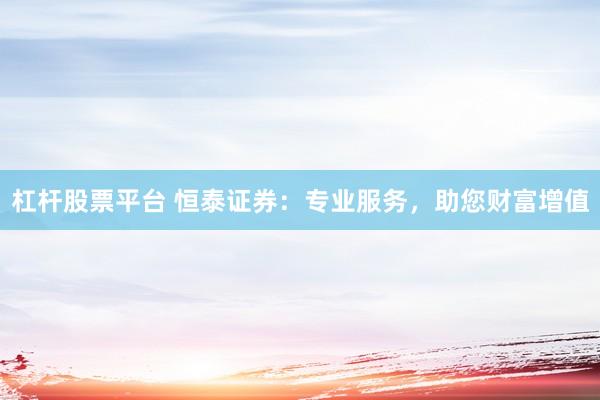 杠杆股票平台 恒泰证券：专业服务，助您财富增值
