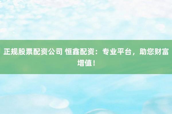 正规股票配资公司 恒鑫配资：专业平台，助您财富增值！