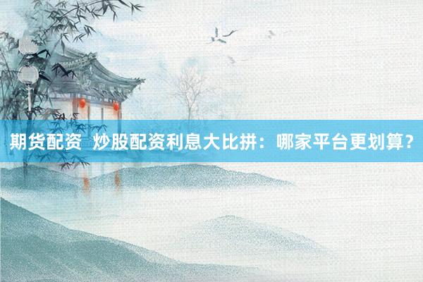 期货配资  炒股配资利息大比拼：哪家平台更划算？