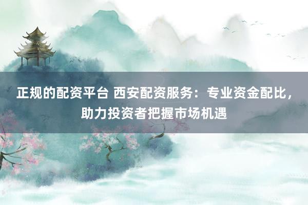 正规的配资平台 西安配资服务：专业资金配比，助力投资者把握市场机遇
