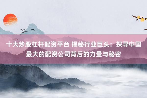 十大炒股杠杆配资平台 揭秘行业巨头：探寻中国最大的配资公司背后的力量与秘密