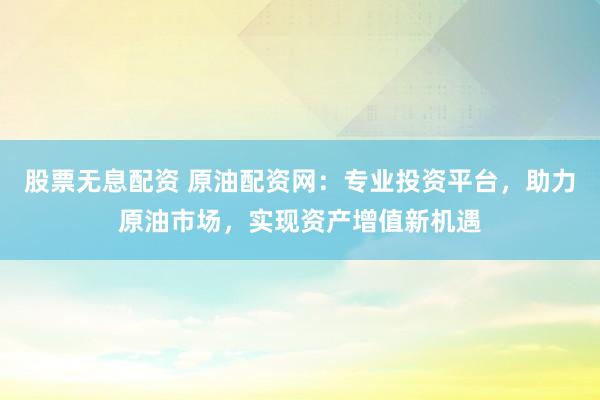 股票无息配资 原油配资网：专业投资平台，助力原油市场，实现资产增值新机遇