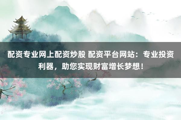 配资专业网上配资炒股 配资平台网站：专业投资利器，助您实现财富增长梦想！