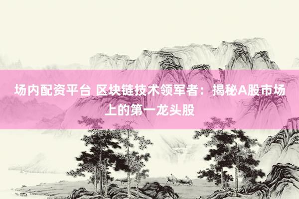 场内配资平台 区块链技术领军者：揭秘A股市场上的第一龙头股