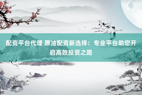 配资平台代理 原油配资新选择：专业平台助您开启高效投资之路