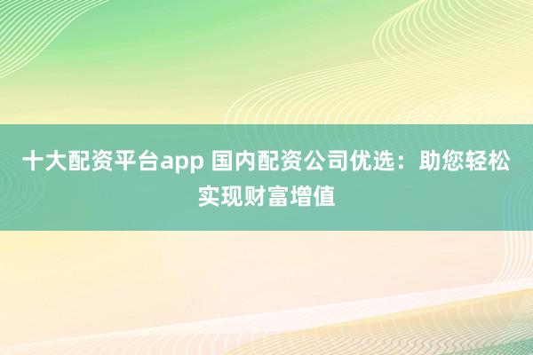 十大配资平台app 国内配资公司优选：助您轻松实现财富增值